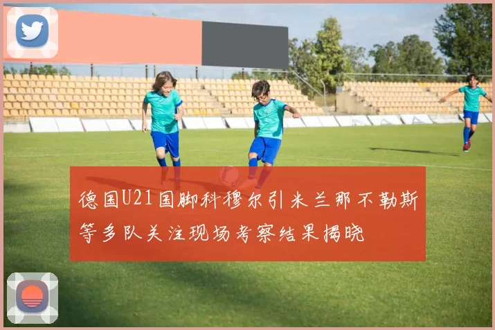 德国U21国脚科穆尔引米兰那不勒斯等多队关注现场考察结果揭晓