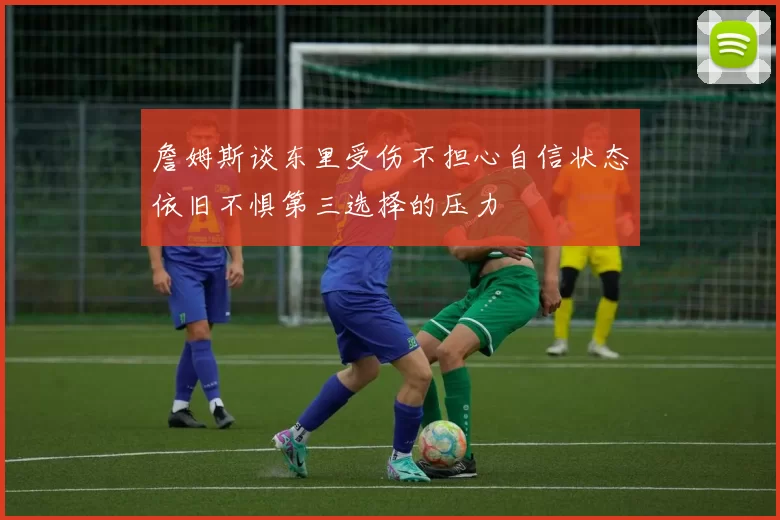詹姆斯谈东里受伤不担心自信状态依旧不惧第三选择的压力