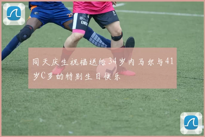 同天庆生祝福送给34岁内马尔与41岁C罗的特别生日快乐