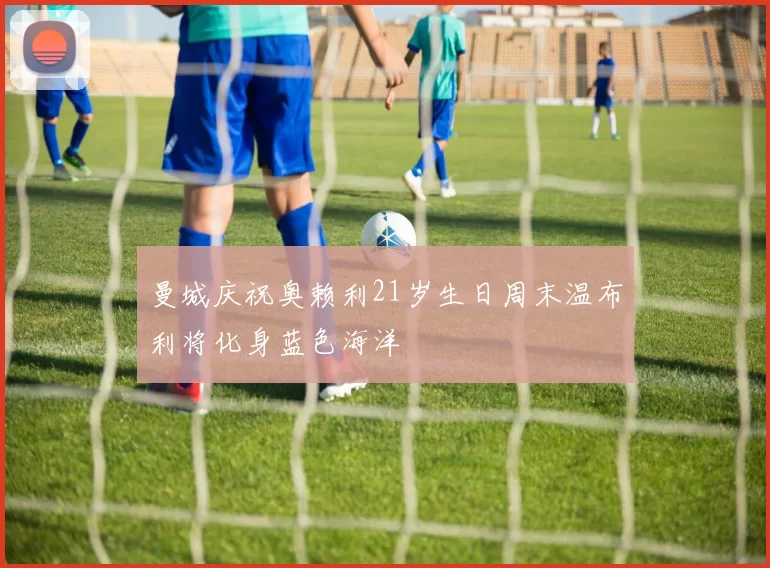 曼城庆祝奥赖利21岁生日周末温布利将化身蓝色海洋